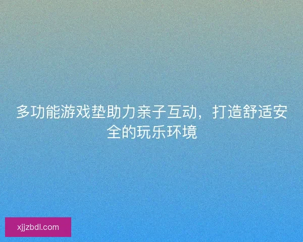 多功能游戏垫助力亲子互动，打造舒适安全的玩乐环境