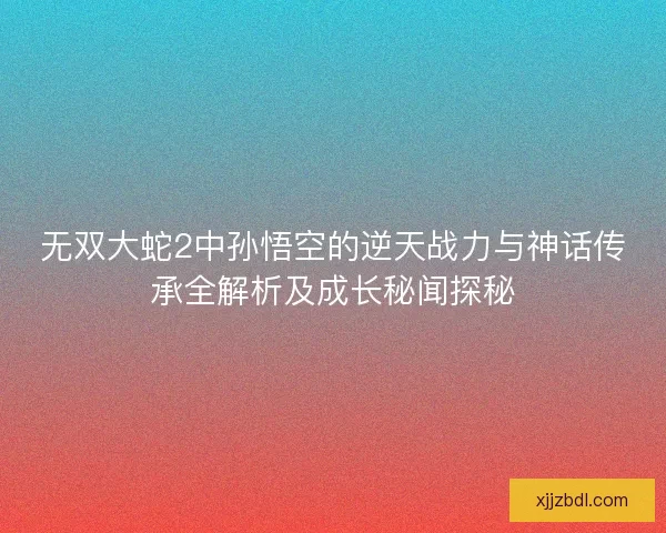 无双大蛇2中孙悟空的逆天战力与神话传承全解析及成长秘闻探秘