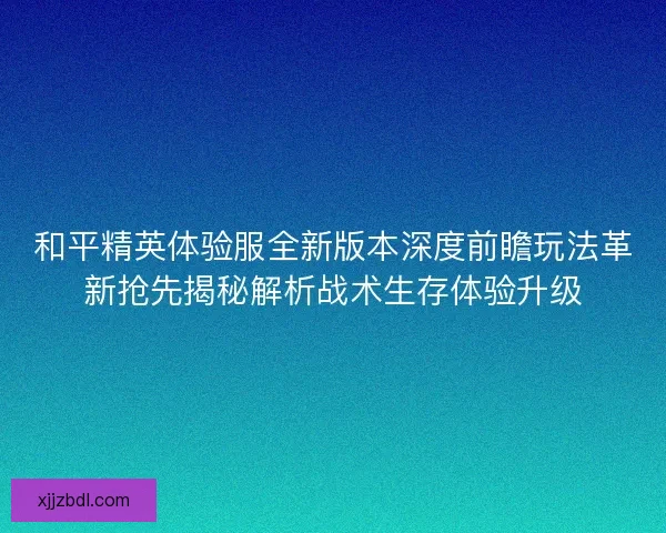 和平精英体验服全新版本深度前瞻玩法革新抢先揭秘解析战术生存体验升级