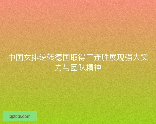 中国女排逆转德国取得三连胜展现强大实力与团队精神