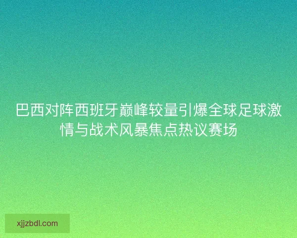 巴西对阵西班牙巅峰较量引爆全球足球激情与战术风暴焦点热议赛场