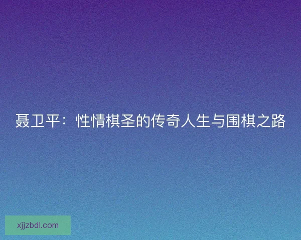 聂卫平：性情棋圣的传奇人生与围棋之路