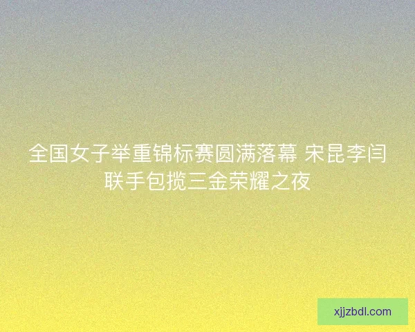 全国女子举重锦标赛圆满落幕 宋昆李闫联手包揽三金荣耀之夜 全国女子举重锦标赛圆满落幕 宋昆李闫联手包揽三金荣耀之夜