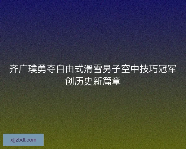 齐广璞勇夺自由式滑雪男子空中技巧冠军创历史新篇章 齐广璞勇夺自由式滑雪男子空中技巧冠军创历史新篇章