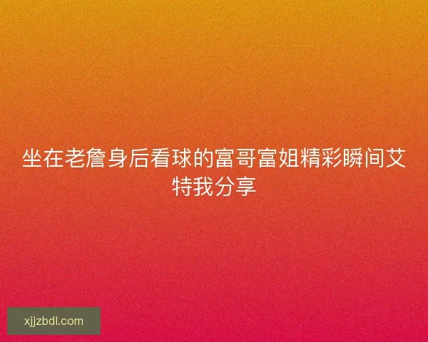 坐在老詹身后看球的富哥富姐精彩瞬间艾特我分享 坐在老詹身后看球的富哥富姐精彩瞬间艾特我分享