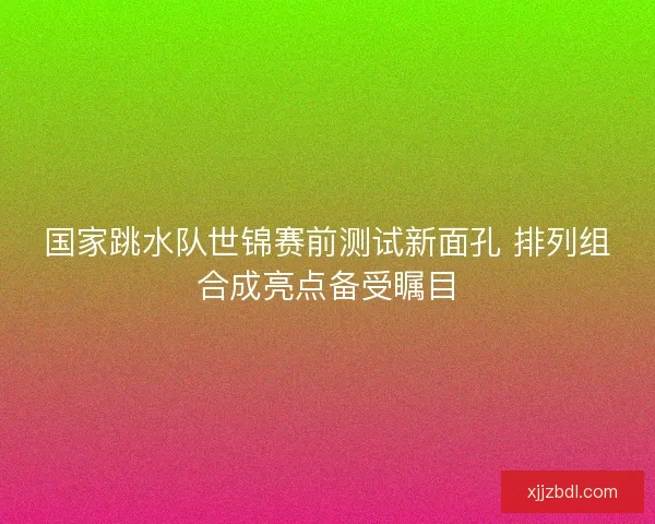 国家跳水队世锦赛前测试新面孔 排列组合成亮点备受瞩目 国家跳水队世锦赛前测试新面孔 排列组合成亮点备受瞩目